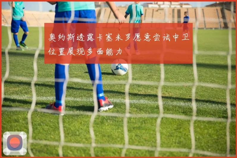 奥约斯透露卡塞米罗愿意尝试中卫位置展现多面能力