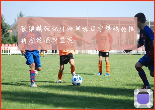 张镇麟强化对抗训练辽宁锋线轮换新方案逐渐显现