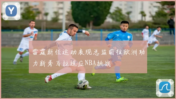 雷霆新任运动表现总监前往欧洲助力新秀马拉适应NBA挑战