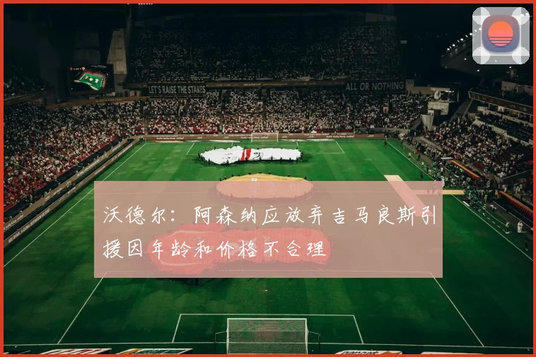 沃德尔：阿森纳应放弃吉马良斯引援因年龄和价格不合理