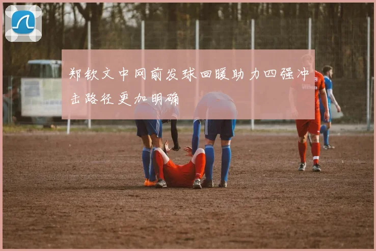 郑钦文中网前发球回暖助力四强冲击路径更加明确