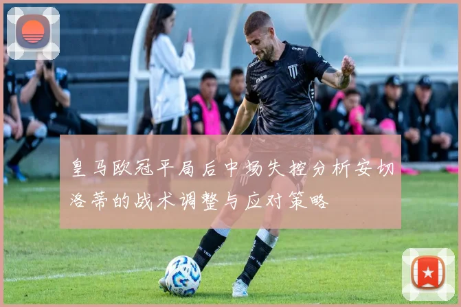皇马欧冠平局后中场失控分析安切洛蒂的战术调整与应对策略