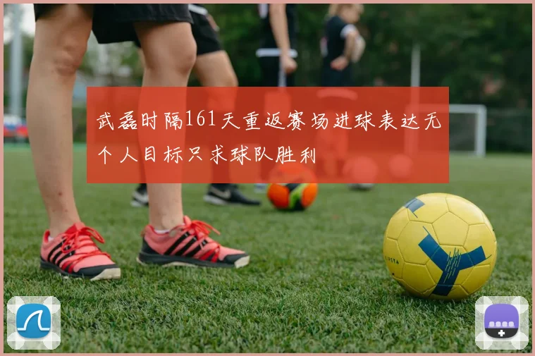 武磊时隔161天重返赛场进球表达无个人目标只求球队胜利