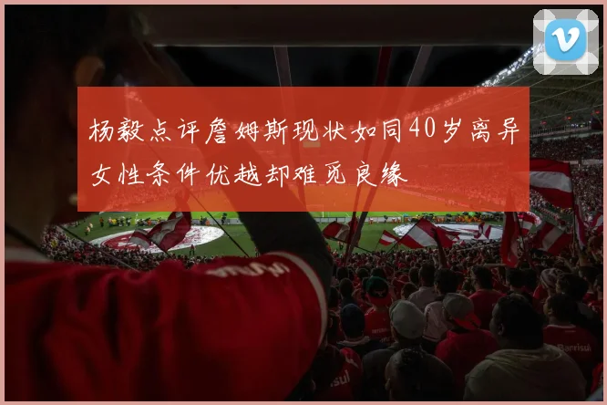 杨毅点评詹姆斯现状如同40岁离异女性条件优越却难觅良缘