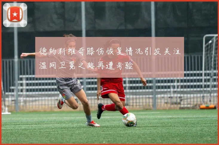 德约科维奇膝伤恢复情况引发关注温网卫冕之路再遭考验